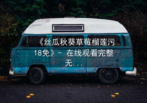 《丝瓜秋葵草莓榴莲污18免》- 在线观看完整无删 - 一场禁忌之恋的终极爆发